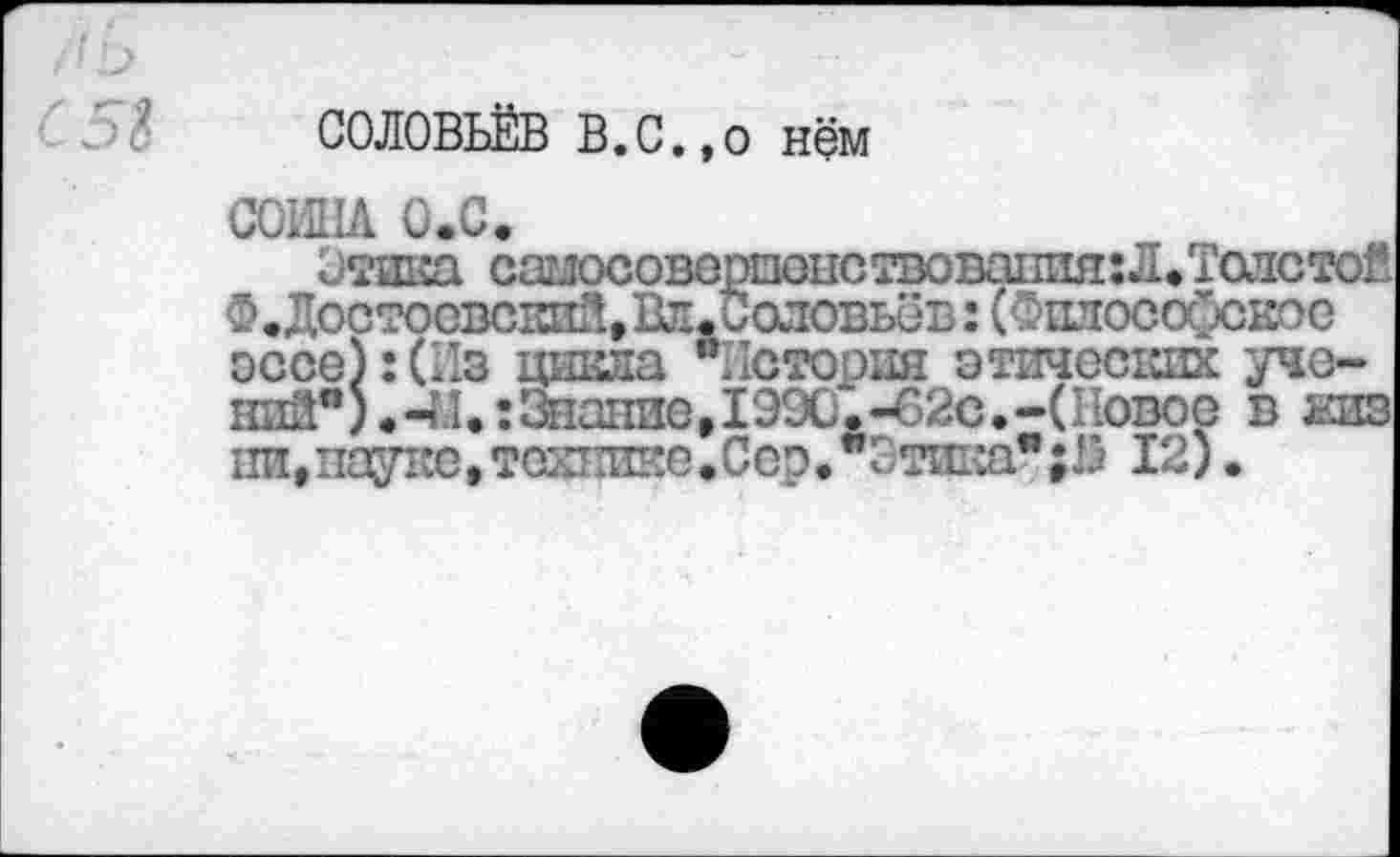 ﻿СОЛОВЬЁВ В.С.,о Нём
СОИНА О.С.
Отика самосоверпонствовапия:Л.Талстой Ф.Достосвсшй, Вт. Соловьёв: (Оплософское эссе):(Из цикла "История этических уче-ний") .4.1.: Знание, 199С.-62с.-(Новое в еиз 1Ш,пауке,технике.Сор.”1 тика";!) 12).